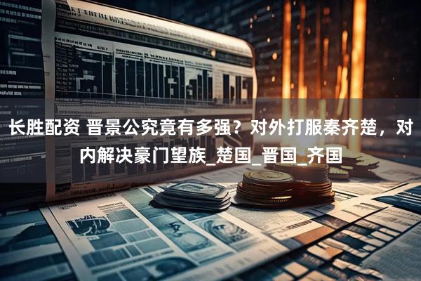 长胜配资 晋景公究竟有多强？对外打服秦齐楚，对内解决豪门望族_楚国_晋国_齐国