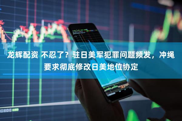 龙辉配资 不忍了？驻日美军犯罪问题频发，冲绳要求彻底修改日美地位协定