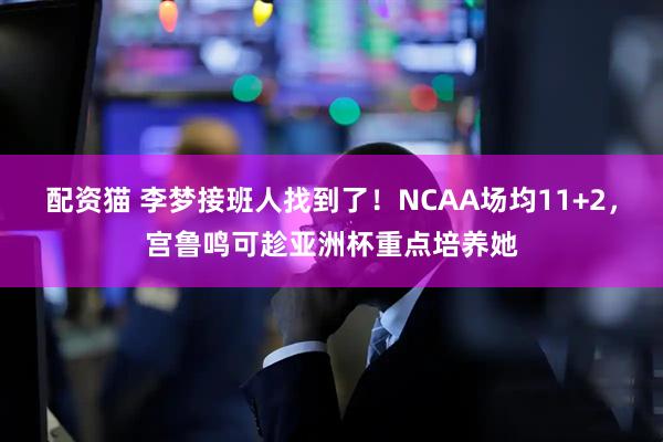 配资猫 李梦接班人找到了！NCAA场均11+2，宫鲁鸣可趁亚洲杯重点培养她