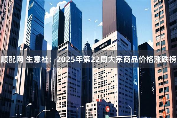 顺配网 生意社：2025年第22周大宗商品价格涨跌榜