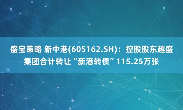 盛宝策略 新中港(605162.SH)：控股股东越盛集团合计转让“新港转债”115.25万张