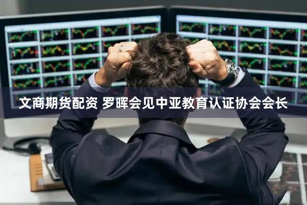 文商期货配资 罗晖会见中亚教育认证协会会长