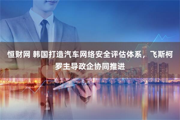 恒财网 韩国打造汽车网络安全评估体系，飞斯柯罗主导政企协同推进