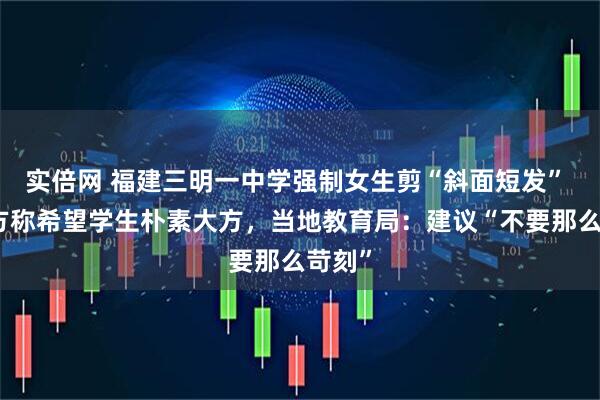 实倍网 福建三明一中学强制女生剪“斜面短发” ，校方称希望学生朴素大方，当地教育局：建议“不要那么苛刻”
