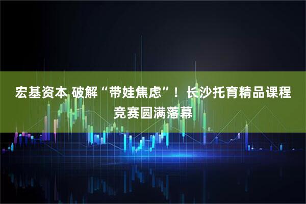 宏基资本 破解“带娃焦虑”！长沙托育精品课程竞赛圆满落幕