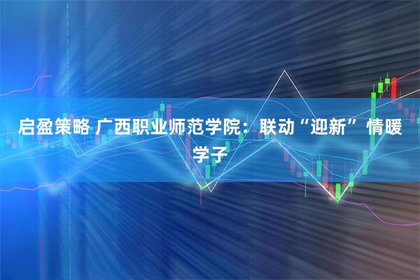 启盈策略 广西职业师范学院：联动“迎新” 情暖学子