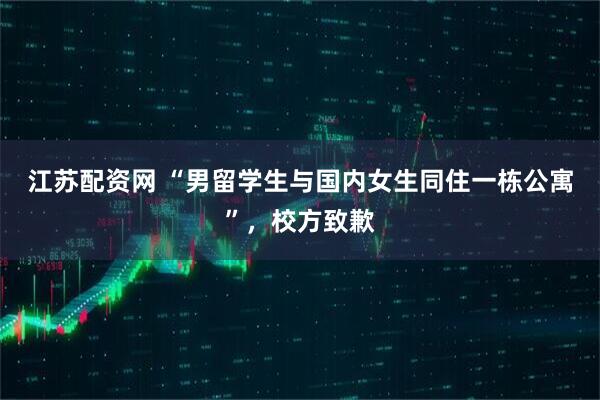 江苏配资网 “男留学生与国内女生同住一栋公寓”，校方致歉