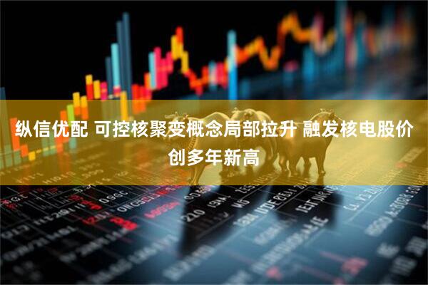 纵信优配 可控核聚变概念局部拉升 融发核电股价创多年新高