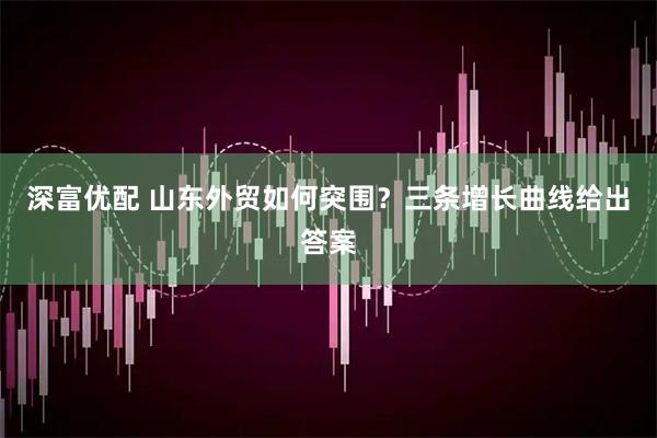深富优配 山东外贸如何突围？三条增长曲线给出答案