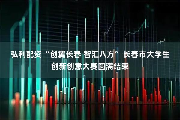 弘利配资 “创翼长春 智汇八方” 长春市大学生创新创意大赛圆满结束