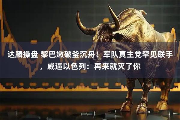 达麟操盘 黎巴嫩破釜沉舟！军队真主党罕见联手，威逼以色列：再来就灭了你