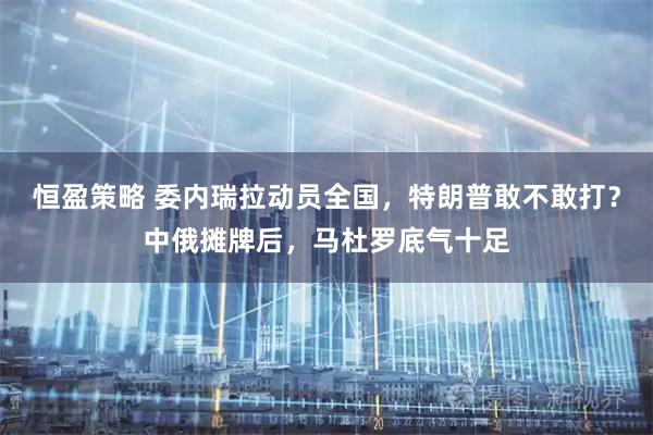 恒盈策略 委内瑞拉动员全国，特朗普敢不敢打？中俄摊牌后，马杜罗底气十足