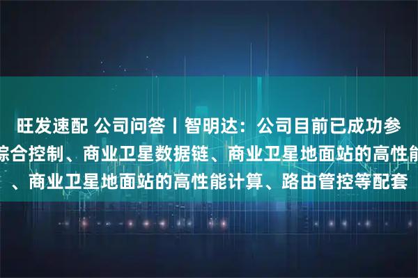旺发速配 公司问答丨智明达：公司目前已成功参与商业运载火箭发动机综合控制、商业卫星数据链、商业卫星地面站的高性能计算、路由管控等配套