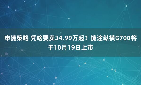 申捷策略 凭啥要卖34.99万起？捷途纵横G700将于10月19日上市