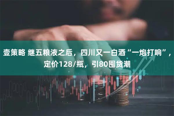 壹策略 继五粮液之后，四川又一白酒“一炮打响”，定价128/瓶，引80囤货潮