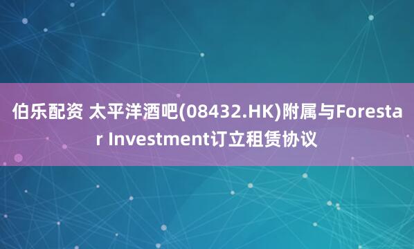 伯乐配资 太平洋酒吧(08432.HK)附属与Forestar Investment订立租赁协议