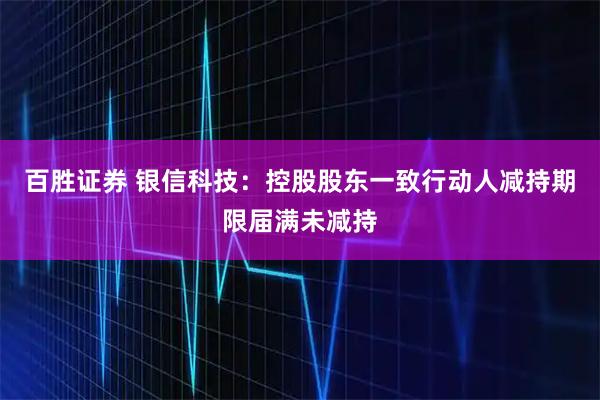 百胜证券 银信科技：控股股东一致行动人减持期限届满未减持