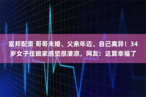 富邦配资 哥哥未婚、父亲年迈、自己离异！34岁女子住娘家感觉很凄凉，网友：这算幸福了