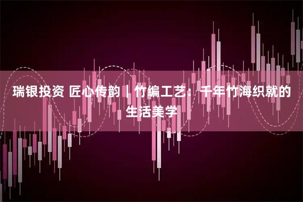 瑞银投资 匠心传韵｜竹编工艺：千年竹海织就的生活美学