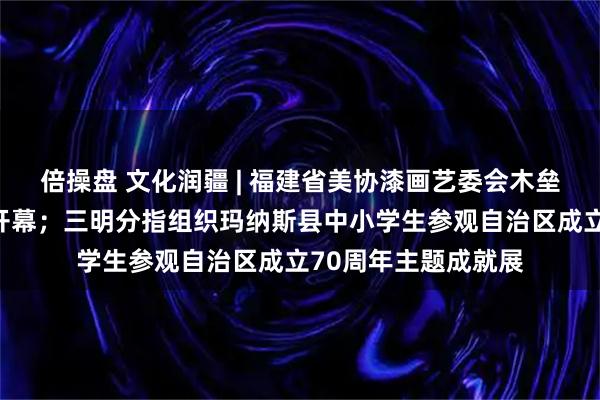 倍操盘 文化润疆 | 福建省美协漆画艺委会木垒采风作品展在福州开幕；三明分指组织玛纳斯县中小学生参观自治区成立70周年主题成就展