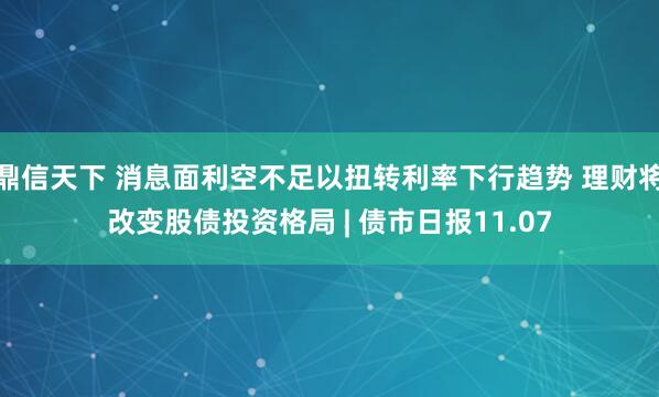 鼎信天下 消息面利空不足以扭转利率下行趋势 理财将改变股债投资格局 | 债市日报11.07