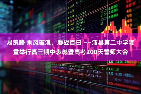 易策略 乘风破浪，鏖战百日 ——沛县第二中学隆重举行高三期中表彰暨高考200天誓师大会