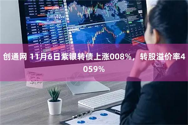 创通网 11月6日紫银转债上涨008%，转股溢价率4059%