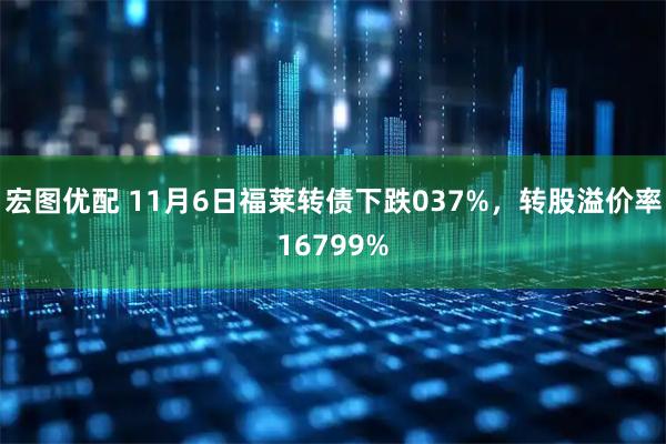 宏图优配 11月6日福莱转债下跌037%，转股溢价率16799%