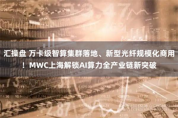 汇操盘 万卡级智算集群落地、新型光纤规模化商用！MWC上海解锁AI算力全产业链新突破