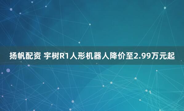 扬帆配资 宇树R1人形机器人降价至2.99万元起